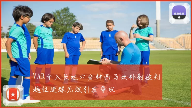 VAR介入长达六分钟西马坎补射被判越位进球无效引发争议
