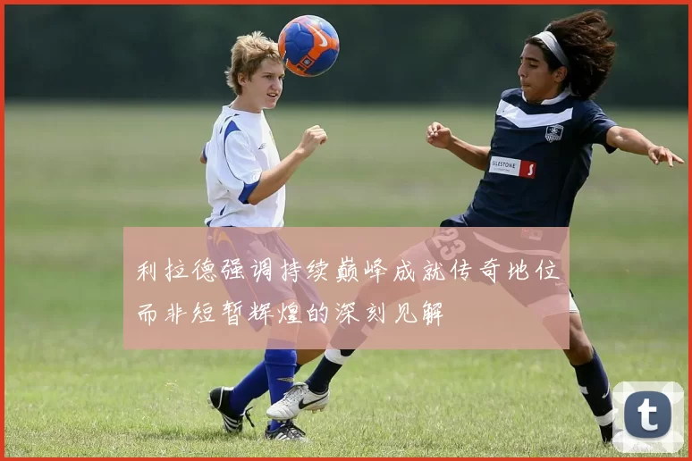 利拉德强调持续巅峰成就传奇地位而非短暂辉煌的深刻见解