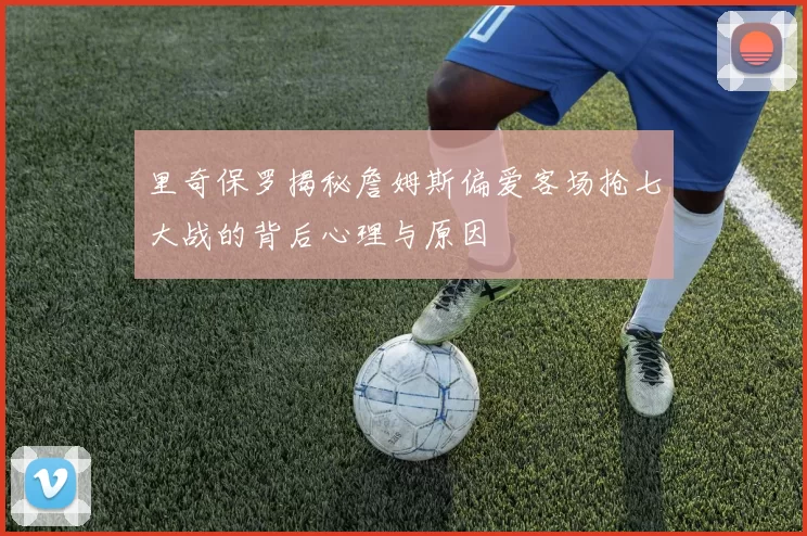 里奇保罗揭秘詹姆斯偏爱客场抢七大战的背后心理与原因