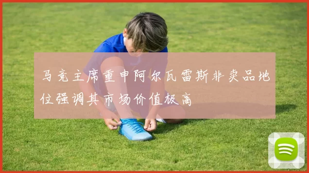 马竞主席重申阿尔瓦雷斯非卖品地位强调其市场价值极高