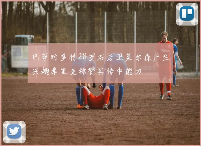巴萨对多特28岁右后卫莱尔森产生兴趣弗里克称赞其传中能力