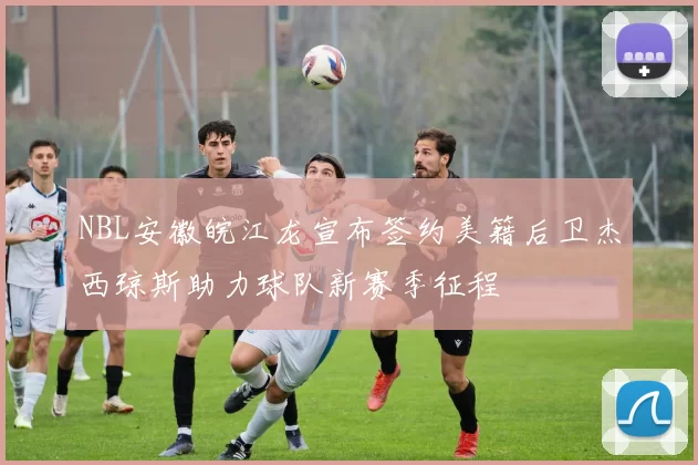 NBL安徽皖江龙宣布签约美籍后卫杰西琼斯助力球队新赛季征程