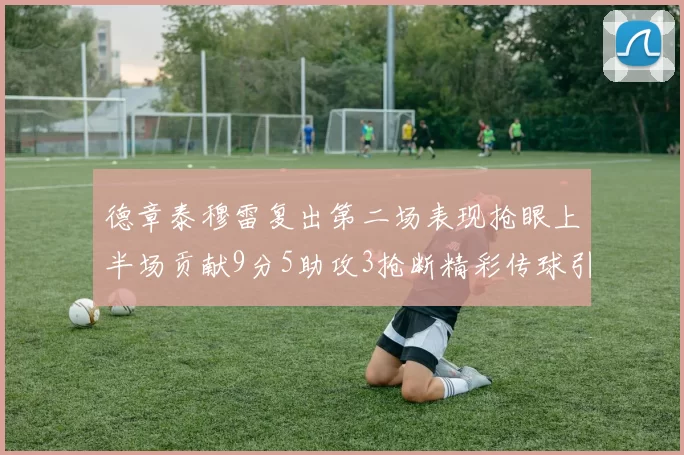 德章泰穆雷复出第二场表现抢眼上半场贡献9分5助攻3抢断精彩传球引关注