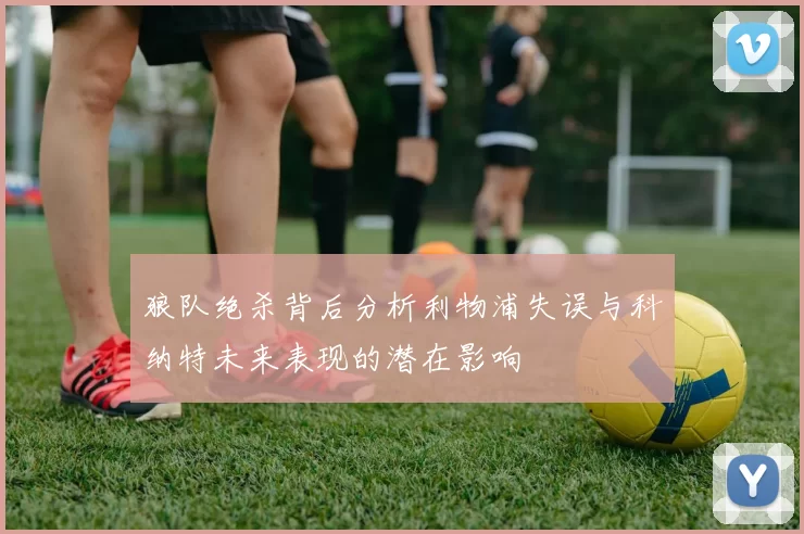 狼队绝杀背后分析利物浦失误与科纳特未来表现的潜在影响