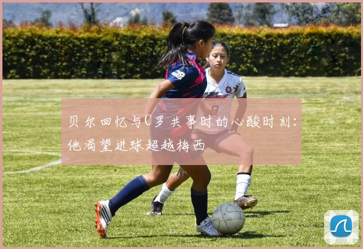 贝尔回忆与C罗共事时的心酸时刻：他渴望进球超越梅西