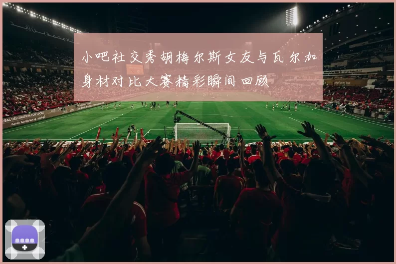 小吧社交秀胡梅尔斯女友与瓦尔加身材对比大赛精彩瞬间回顾