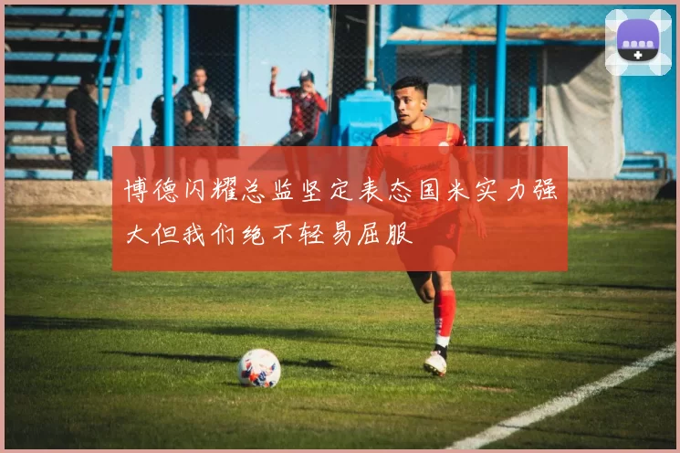 博德闪耀总监坚定表态国米实力强大但我们绝不轻易屈服