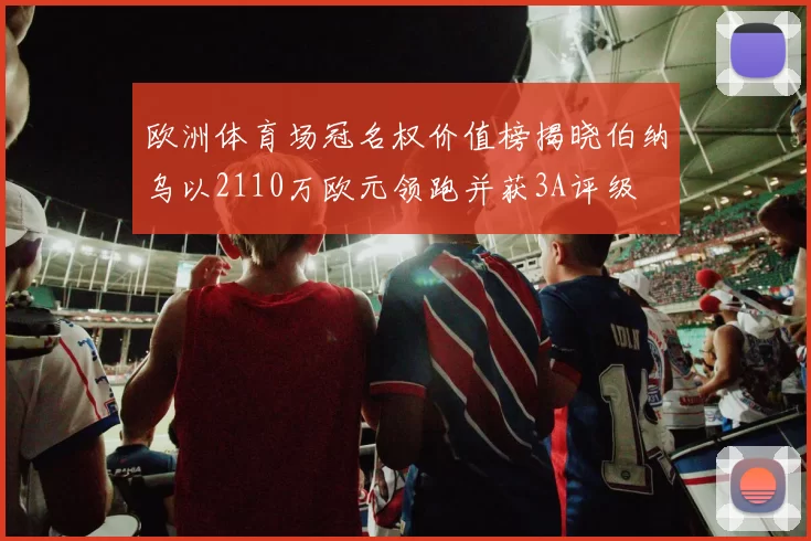 欧洲体育场冠名权价值榜揭晓伯纳乌以2110万欧元领跑并获3A评级
