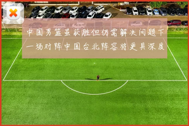 中国男篮虽获胜但仍需解决问题下一场对阵中国台北阵容将更具深度