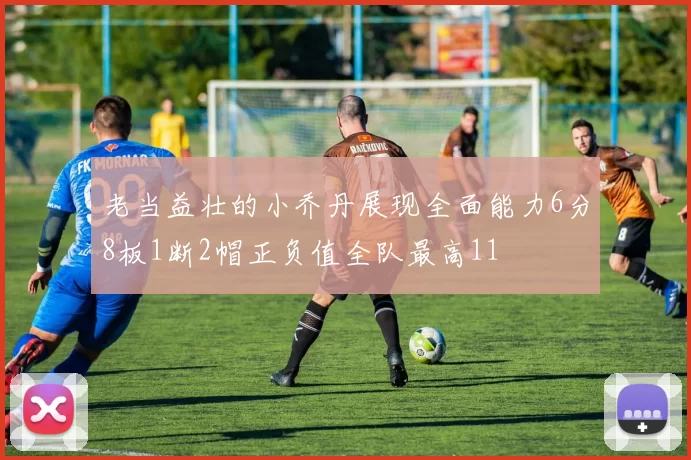 老当益壮的小乔丹展现全面能力6分8板1断2帽正负值全队最高11