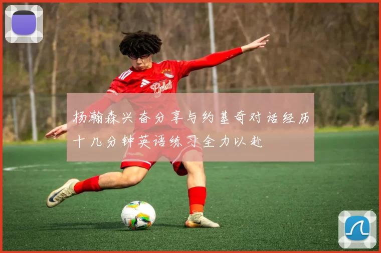 杨瀚森兴奋分享与约基奇对话经历十几分钟英语练习全力以赴
