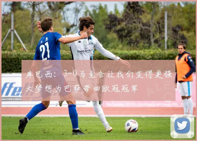 库巴西：3-0马竞会让我们变得更强大梦想为巴萨带回欧冠冠军