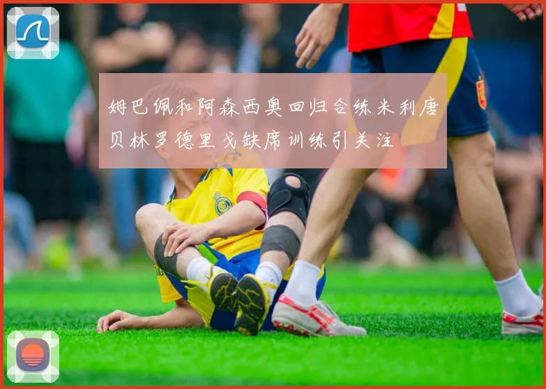姆巴佩和阿森西奥回归合练米利唐贝林罗德里戈缺席训练引关注