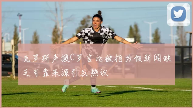 克罗斯声援C罗言论被指为假新闻缺乏可靠来源引发热议