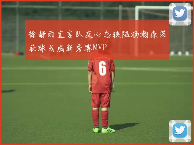 徐静雨直言队友心态狭隘杨瀚森若获球或成新秀赛MVP