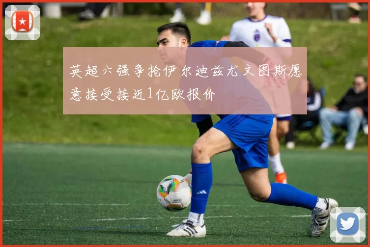 英超六强争抢伊尔迪兹尤文图斯愿意接受接近1亿欧报价