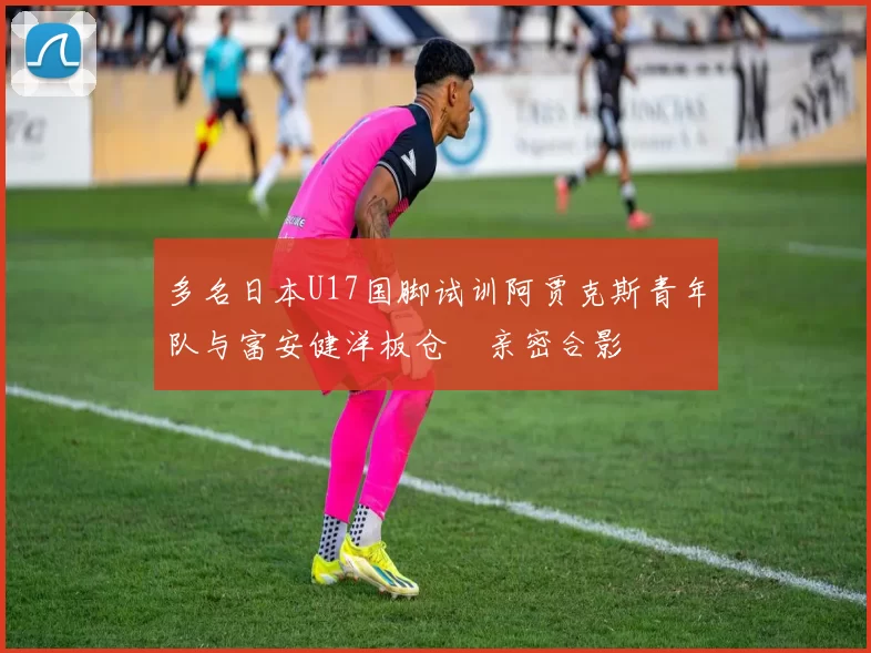 多名日本U17国脚试训阿贾克斯青年队与富安健洋板仓滉亲密合影