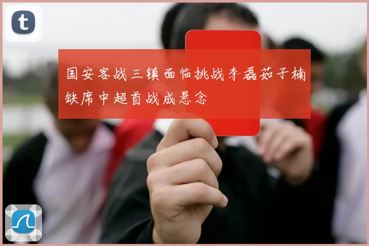 国安客战三镇面临挑战李磊茹子楠缺席中超首战成悬念