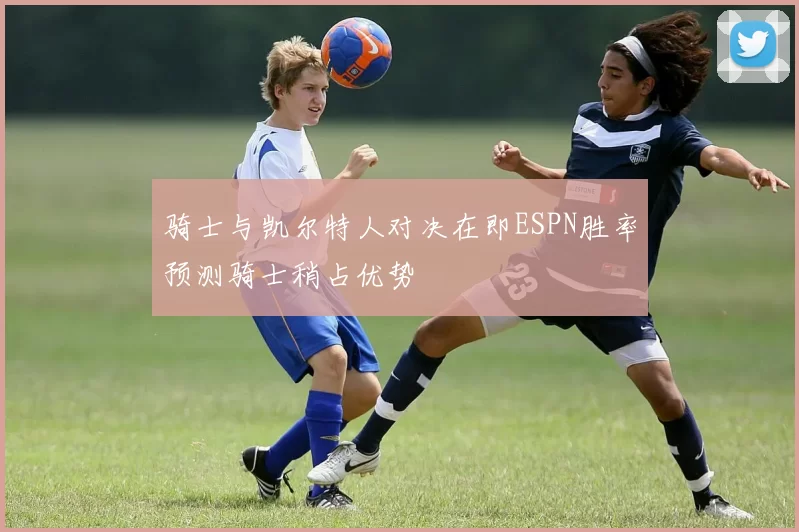 骑士与凯尔特人对决在即ESPN胜率预测骑士稍占优势